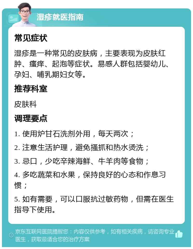 湿疹就医指南 常见症状 湿疹是一种常见的皮肤病，主要表现为皮肤红肿、瘙痒、起泡等症状。易感人群包括婴幼儿、孕妇、哺乳期妇女等。 推荐科室 皮肤科 调理要点 1. 使用炉甘石洗剂外用，每天两次； 2. 注意生活护理，避免搔抓和热水烫洗； 3. 忌口，少吃辛辣海鲜、牛羊肉等食物； 4. 多吃蔬菜和水果，保持良好的心态和作息习惯； 5. 如有需要，可以口服抗过敏药物，但需在医生指导下使用。