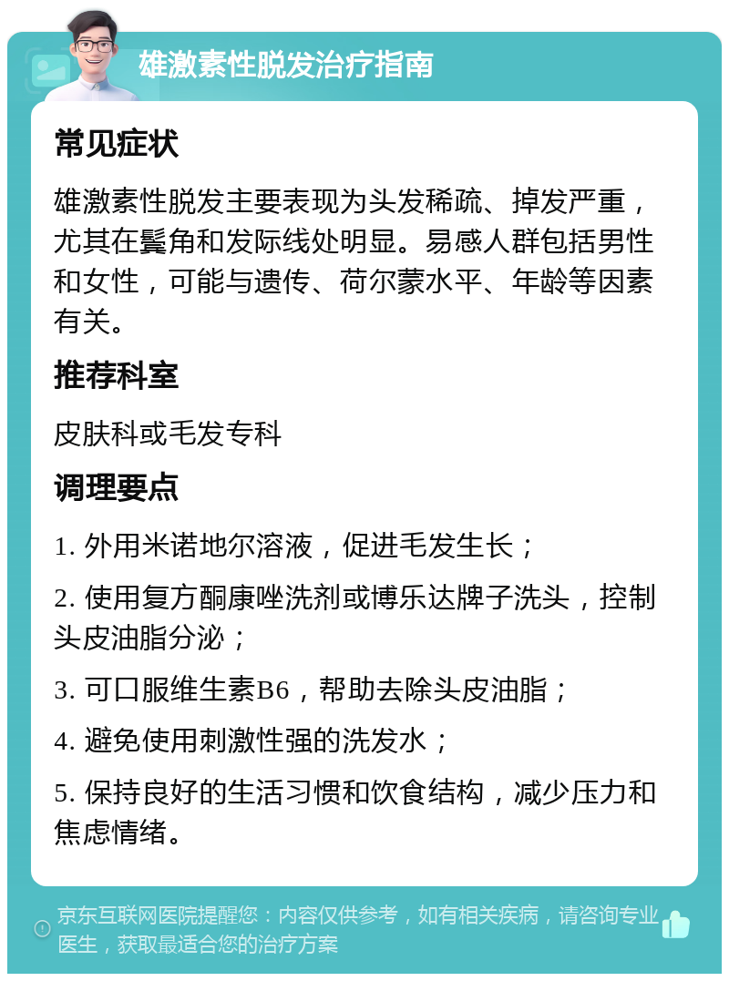 雄激素性脱发治疗指南 常见症状 雄激素性脱发主要表现为头发稀疏、掉发严重，尤其在鬓角和发际线处明显。易感人群包括男性和女性，可能与遗传、荷尔蒙水平、年龄等因素有关。 推荐科室 皮肤科或毛发专科 调理要点 1. 外用米诺地尔溶液，促进毛发生长； 2. 使用复方酮康唑洗剂或博乐达牌子洗头，控制头皮油脂分泌； 3. 可口服维生素B6，帮助去除头皮油脂； 4. 避免使用刺激性强的洗发水； 5. 保持良好的生活习惯和饮食结构，减少压力和焦虑情绪。