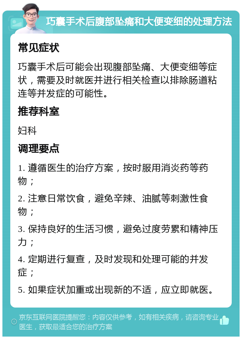 巧囊手术后腹部坠痛和大便变细的处理方法 常见症状 巧囊手术后可能会出现腹部坠痛、大便变细等症状，需要及时就医并进行相关检查以排除肠道粘连等并发症的可能性。 推荐科室 妇科 调理要点 1. 遵循医生的治疗方案，按时服用消炎药等药物； 2. 注意日常饮食，避免辛辣、油腻等刺激性食物； 3. 保持良好的生活习惯，避免过度劳累和精神压力； 4. 定期进行复查，及时发现和处理可能的并发症； 5. 如果症状加重或出现新的不适，应立即就医。