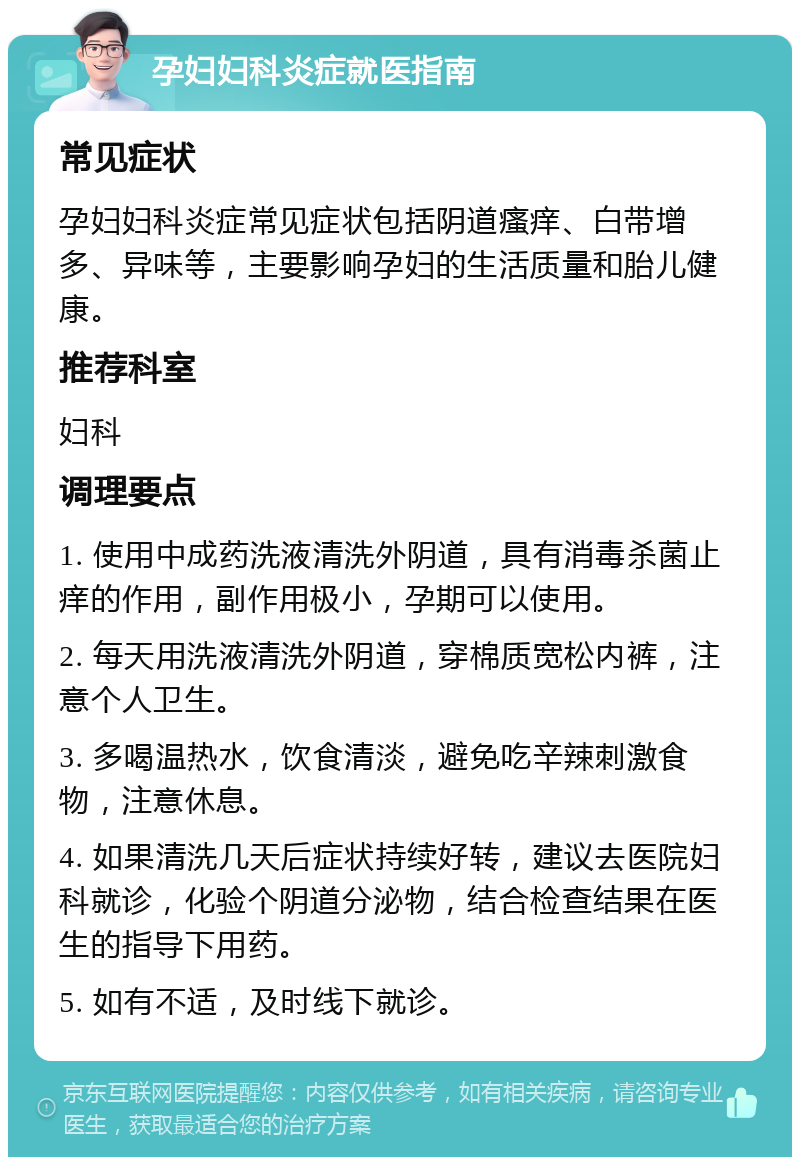 孕妇妇科炎症就医指南 常见症状 孕妇妇科炎症常见症状包括阴道瘙痒、白带增多、异味等，主要影响孕妇的生活质量和胎儿健康。 推荐科室 妇科 调理要点 1. 使用中成药洗液清洗外阴道，具有消毒杀菌止痒的作用，副作用极小，孕期可以使用。 2. 每天用洗液清洗外阴道，穿棉质宽松内裤，注意个人卫生。 3. 多喝温热水，饮食清淡，避免吃辛辣刺激食物，注意休息。 4. 如果清洗几天后症状持续好转，建议去医院妇科就诊，化验个阴道分泌物，结合检查结果在医生的指导下用药。 5. 如有不适，及时线下就诊。