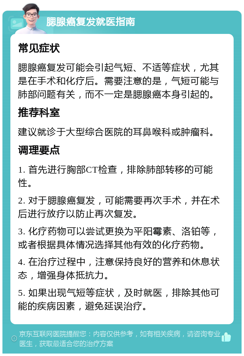 腮腺癌复发就医指南 常见症状 腮腺癌复发可能会引起气短、不适等症状，尤其是在手术和化疗后。需要注意的是，气短可能与肺部问题有关，而不一定是腮腺癌本身引起的。 推荐科室 建议就诊于大型综合医院的耳鼻喉科或肿瘤科。 调理要点 1. 首先进行胸部CT检查，排除肺部转移的可能性。 2. 对于腮腺癌复发，可能需要再次手术，并在术后进行放疗以防止再次复发。 3. 化疗药物可以尝试更换为平阳霉素、洛铂等，或者根据具体情况选择其他有效的化疗药物。 4. 在治疗过程中，注意保持良好的营养和休息状态，增强身体抵抗力。 5. 如果出现气短等症状，及时就医，排除其他可能的疾病因素，避免延误治疗。