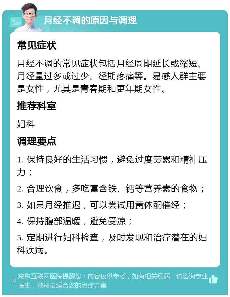 月经不调的原因与调理 常见症状 月经不调的常见症状包括月经周期延长或缩短、月经量过多或过少、经期疼痛等。易感人群主要是女性，尤其是青春期和更年期女性。 推荐科室 妇科 调理要点 1. 保持良好的生活习惯，避免过度劳累和精神压力； 2. 合理饮食，多吃富含铁、钙等营养素的食物； 3. 如果月经推迟，可以尝试用黄体酮催经； 4. 保持腹部温暖，避免受凉； 5. 定期进行妇科检查，及时发现和治疗潜在的妇科疾病。