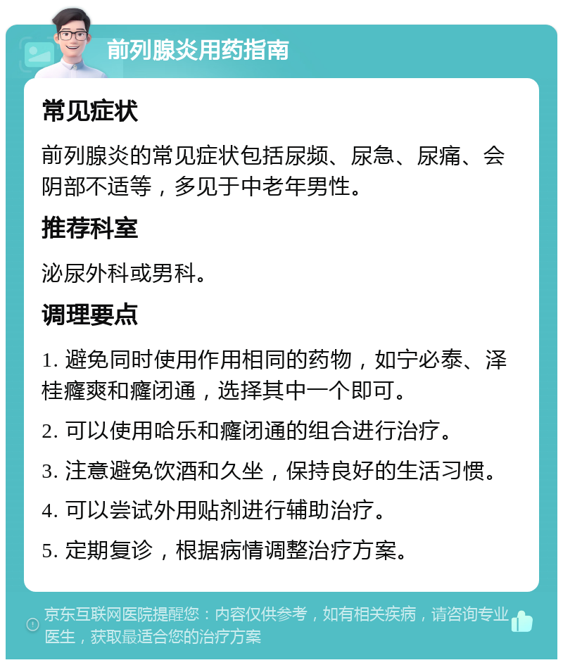 前列腺炎用药指南 常见症状 前列腺炎的常见症状包括尿频、尿急、尿痛、会阴部不适等，多见于中老年男性。 推荐科室 泌尿外科或男科。 调理要点 1. 避免同时使用作用相同的药物，如宁必泰、泽桂癃爽和癃闭通，选择其中一个即可。 2. 可以使用哈乐和癃闭通的组合进行治疗。 3. 注意避免饮酒和久坐，保持良好的生活习惯。 4. 可以尝试外用贴剂进行辅助治疗。 5. 定期复诊，根据病情调整治疗方案。