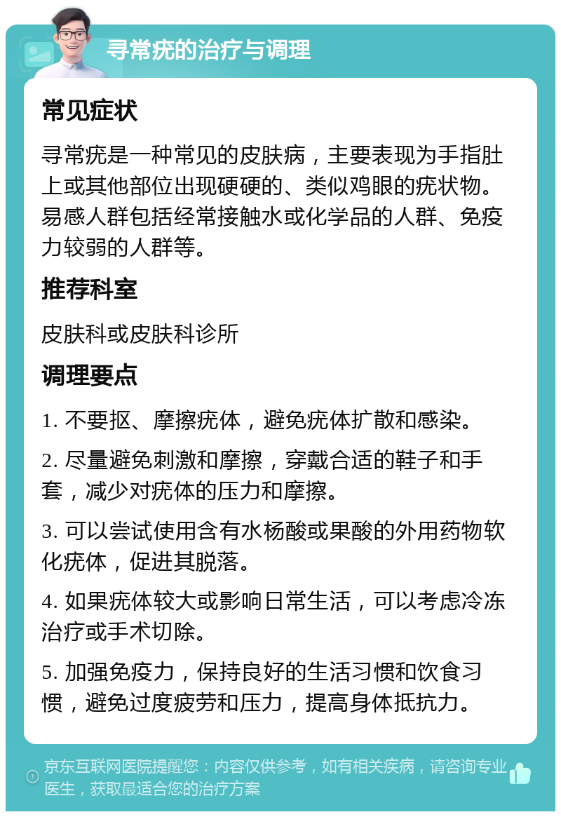 寻常疣的治疗与调理 常见症状 寻常疣是一种常见的皮肤病，主要表现为手指肚上或其他部位出现硬硬的、类似鸡眼的疣状物。易感人群包括经常接触水或化学品的人群、免疫力较弱的人群等。 推荐科室 皮肤科或皮肤科诊所 调理要点 1. 不要抠、摩擦疣体，避免疣体扩散和感染。 2. 尽量避免刺激和摩擦，穿戴合适的鞋子和手套，减少对疣体的压力和摩擦。 3. 可以尝试使用含有水杨酸或果酸的外用药物软化疣体，促进其脱落。 4. 如果疣体较大或影响日常生活，可以考虑冷冻治疗或手术切除。 5. 加强免疫力，保持良好的生活习惯和饮食习惯，避免过度疲劳和压力，提高身体抵抗力。