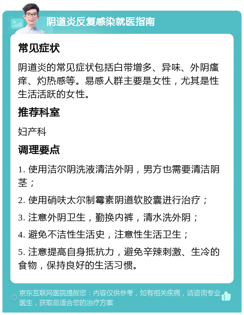 阴道炎反复感染就医指南 常见症状 阴道炎的常见症状包括白带增多、异味、外阴瘙痒、灼热感等。易感人群主要是女性，尤其是性生活活跃的女性。 推荐科室 妇产科 调理要点 1. 使用洁尔阴洗液清洁外阴，男方也需要清洁阴茎； 2. 使用硝呋太尔制霉素阴道软胶囊进行治疗； 3. 注意外阴卫生，勤换内裤，清水洗外阴； 4. 避免不洁性生活史，注意性生活卫生； 5. 注意提高自身抵抗力，避免辛辣刺激、生冷的食物，保持良好的生活习惯。