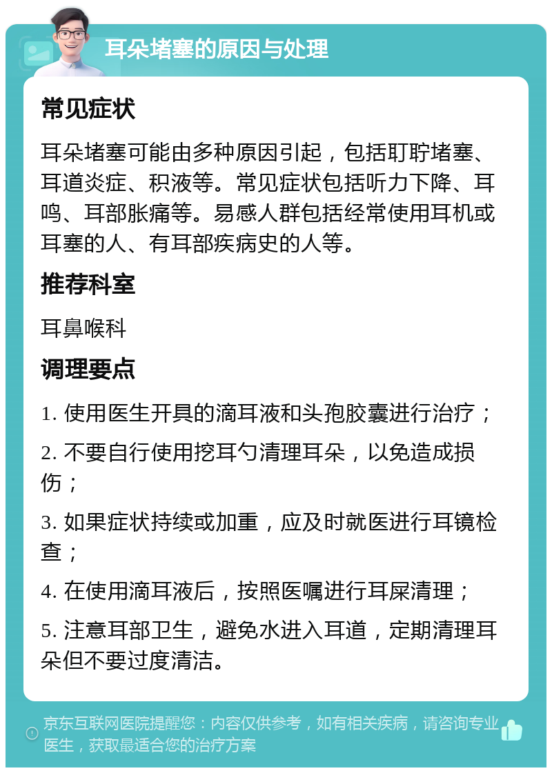 耳朵堵塞的原因与处理 常见症状 耳朵堵塞可能由多种原因引起，包括耵聍堵塞、耳道炎症、积液等。常见症状包括听力下降、耳鸣、耳部胀痛等。易感人群包括经常使用耳机或耳塞的人、有耳部疾病史的人等。 推荐科室 耳鼻喉科 调理要点 1. 使用医生开具的滴耳液和头孢胶囊进行治疗； 2. 不要自行使用挖耳勺清理耳朵，以免造成损伤； 3. 如果症状持续或加重，应及时就医进行耳镜检查； 4. 在使用滴耳液后，按照医嘱进行耳屎清理； 5. 注意耳部卫生，避免水进入耳道，定期清理耳朵但不要过度清洁。