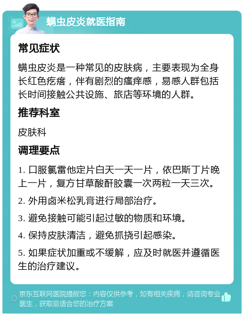 螨虫皮炎就医指南 常见症状 螨虫皮炎是一种常见的皮肤病，主要表现为全身长红色疙瘩，伴有剧烈的瘙痒感，易感人群包括长时间接触公共设施、旅店等环境的人群。 推荐科室 皮肤科 调理要点 1. 口服氯雷他定片白天一天一片，依巴斯丁片晚上一片，复方甘草酸酐胶囊一次两粒一天三次。 2. 外用卤米松乳膏进行局部治疗。 3. 避免接触可能引起过敏的物质和环境。 4. 保持皮肤清洁，避免抓挠引起感染。 5. 如果症状加重或不缓解，应及时就医并遵循医生的治疗建议。