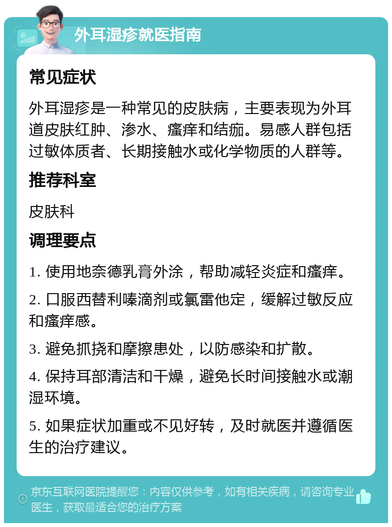 外耳湿疹就医指南 常见症状 外耳湿疹是一种常见的皮肤病，主要表现为外耳道皮肤红肿、渗水、瘙痒和结痂。易感人群包括过敏体质者、长期接触水或化学物质的人群等。 推荐科室 皮肤科 调理要点 1. 使用地奈德乳膏外涂，帮助减轻炎症和瘙痒。 2. 口服西替利嗪滴剂或氯雷他定，缓解过敏反应和瘙痒感。 3. 避免抓挠和摩擦患处，以防感染和扩散。 4. 保持耳部清洁和干燥，避免长时间接触水或潮湿环境。 5. 如果症状加重或不见好转，及时就医并遵循医生的治疗建议。