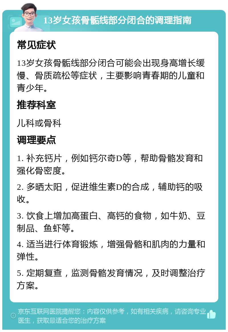 13岁女孩骨骺线部分闭合的调理指南 常见症状 13岁女孩骨骺线部分闭合可能会出现身高增长缓慢、骨质疏松等症状，主要影响青春期的儿童和青少年。 推荐科室 儿科或骨科 调理要点 1. 补充钙片，例如钙尔奇D等，帮助骨骼发育和强化骨密度。 2. 多晒太阳，促进维生素D的合成，辅助钙的吸收。 3. 饮食上增加高蛋白、高钙的食物，如牛奶、豆制品、鱼虾等。 4. 适当进行体育锻炼，增强骨骼和肌肉的力量和弹性。 5. 定期复查，监测骨骼发育情况，及时调整治疗方案。