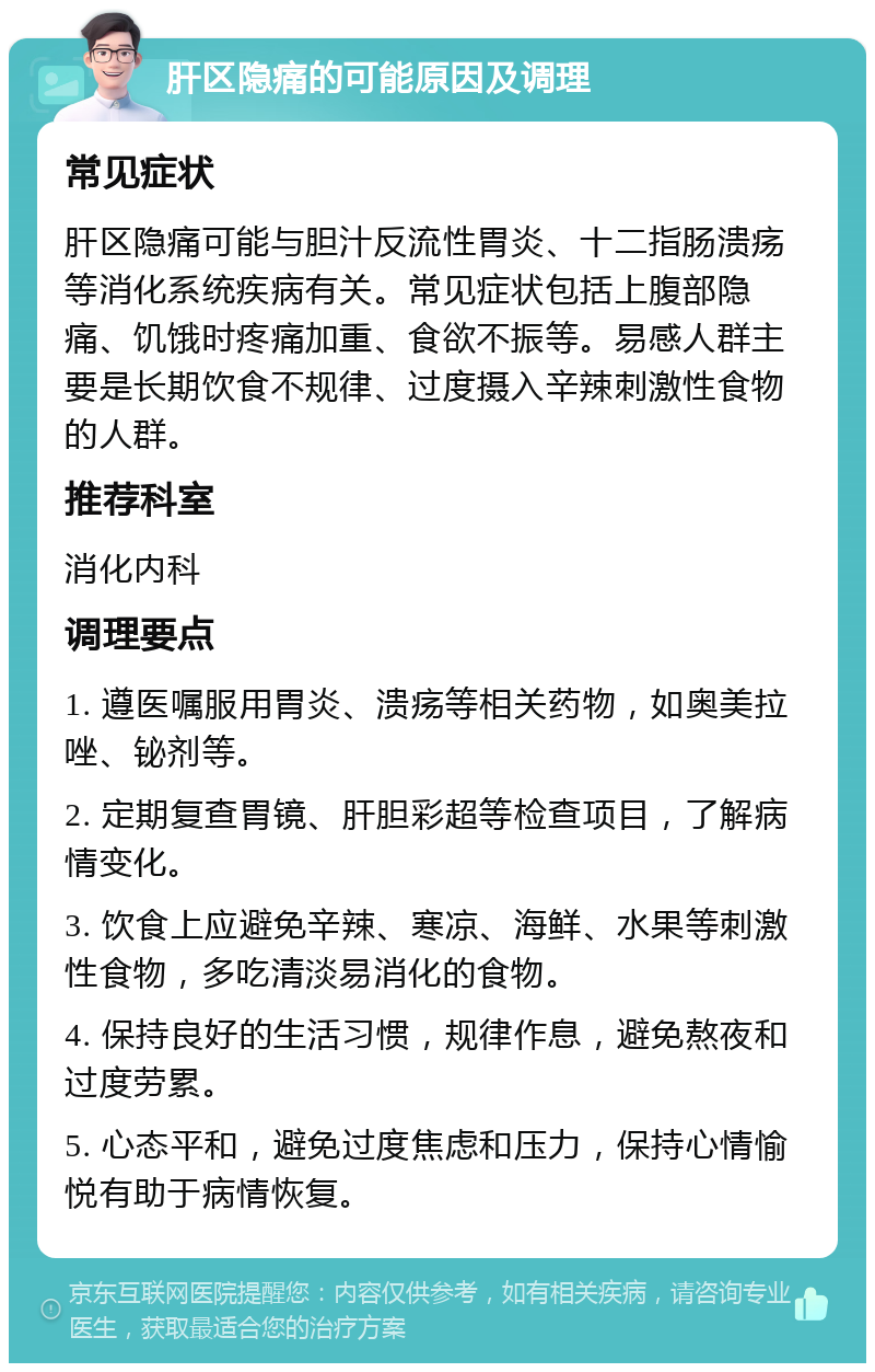 肝区隐痛的可能原因及调理 常见症状 肝区隐痛可能与胆汁反流性胃炎、十二指肠溃疡等消化系统疾病有关。常见症状包括上腹部隐痛、饥饿时疼痛加重、食欲不振等。易感人群主要是长期饮食不规律、过度摄入辛辣刺激性食物的人群。 推荐科室 消化内科 调理要点 1. 遵医嘱服用胃炎、溃疡等相关药物，如奥美拉唑、铋剂等。 2. 定期复查胃镜、肝胆彩超等检查项目，了解病情变化。 3. 饮食上应避免辛辣、寒凉、海鲜、水果等刺激性食物，多吃清淡易消化的食物。 4. 保持良好的生活习惯，规律作息，避免熬夜和过度劳累。 5. 心态平和，避免过度焦虑和压力，保持心情愉悦有助于病情恢复。