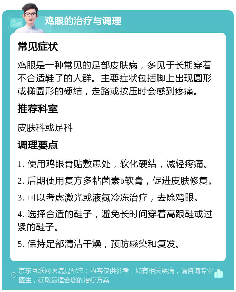 鸡眼的治疗与调理 常见症状 鸡眼是一种常见的足部皮肤病，多见于长期穿着不合适鞋子的人群。主要症状包括脚上出现圆形或椭圆形的硬结，走路或按压时会感到疼痛。 推荐科室 皮肤科或足科 调理要点 1. 使用鸡眼膏贴敷患处，软化硬结，减轻疼痛。 2. 后期使用复方多粘菌素b软膏，促进皮肤修复。 3. 可以考虑激光或液氮冷冻治疗，去除鸡眼。 4. 选择合适的鞋子，避免长时间穿着高跟鞋或过紧的鞋子。 5. 保持足部清洁干燥，预防感染和复发。