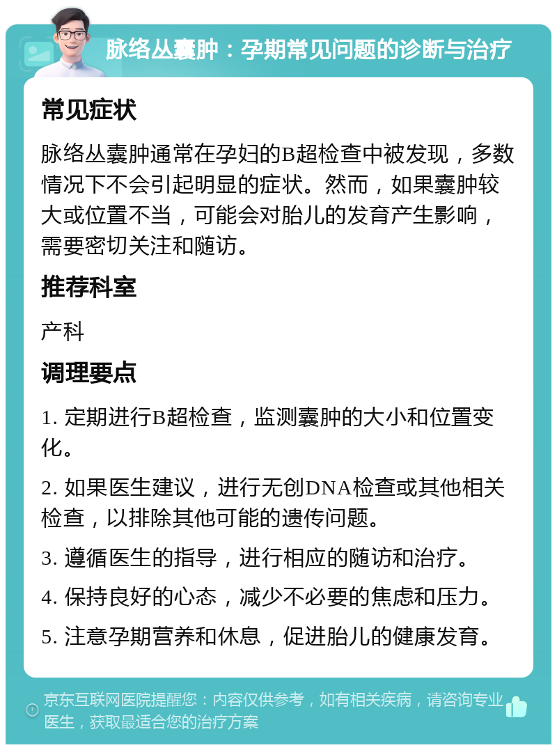 脉络丛囊肿：孕期常见问题的诊断与治疗 常见症状 脉络丛囊肿通常在孕妇的B超检查中被发现，多数情况下不会引起明显的症状。然而，如果囊肿较大或位置不当，可能会对胎儿的发育产生影响，需要密切关注和随访。 推荐科室 产科 调理要点 1. 定期进行B超检查，监测囊肿的大小和位置变化。 2. 如果医生建议，进行无创DNA检查或其他相关检查，以排除其他可能的遗传问题。 3. 遵循医生的指导，进行相应的随访和治疗。 4. 保持良好的心态，减少不必要的焦虑和压力。 5. 注意孕期营养和休息，促进胎儿的健康发育。