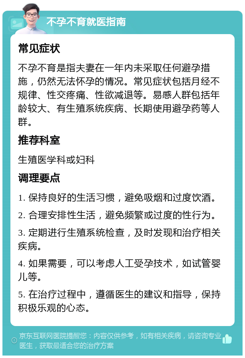 不孕不育就医指南 常见症状 不孕不育是指夫妻在一年内未采取任何避孕措施，仍然无法怀孕的情况。常见症状包括月经不规律、性交疼痛、性欲减退等。易感人群包括年龄较大、有生殖系统疾病、长期使用避孕药等人群。 推荐科室 生殖医学科或妇科 调理要点 1. 保持良好的生活习惯，避免吸烟和过度饮酒。 2. 合理安排性生活，避免频繁或过度的性行为。 3. 定期进行生殖系统检查，及时发现和治疗相关疾病。 4. 如果需要，可以考虑人工受孕技术，如试管婴儿等。 5. 在治疗过程中，遵循医生的建议和指导，保持积极乐观的心态。