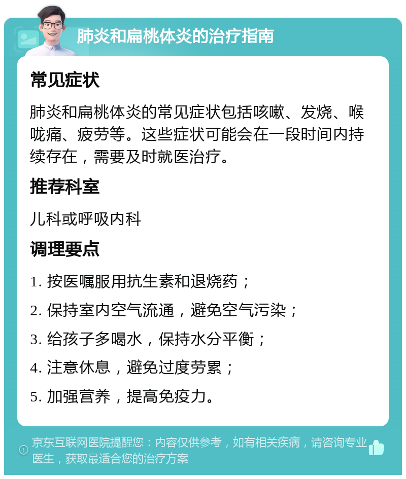 肺炎和扁桃体炎的治疗指南 常见症状 肺炎和扁桃体炎的常见症状包括咳嗽、发烧、喉咙痛、疲劳等。这些症状可能会在一段时间内持续存在，需要及时就医治疗。 推荐科室 儿科或呼吸内科 调理要点 1. 按医嘱服用抗生素和退烧药； 2. 保持室内空气流通，避免空气污染； 3. 给孩子多喝水，保持水分平衡； 4. 注意休息，避免过度劳累； 5. 加强营养，提高免疫力。