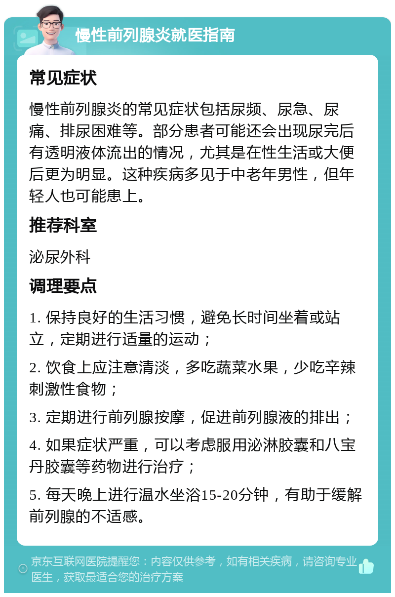 慢性前列腺炎就医指南 常见症状 慢性前列腺炎的常见症状包括尿频、尿急、尿痛、排尿困难等。部分患者可能还会出现尿完后有透明液体流出的情况，尤其是在性生活或大便后更为明显。这种疾病多见于中老年男性，但年轻人也可能患上。 推荐科室 泌尿外科 调理要点 1. 保持良好的生活习惯，避免长时间坐着或站立，定期进行适量的运动； 2. 饮食上应注意清淡，多吃蔬菜水果，少吃辛辣刺激性食物； 3. 定期进行前列腺按摩，促进前列腺液的排出； 4. 如果症状严重，可以考虑服用泌淋胶囊和八宝丹胶囊等药物进行治疗； 5. 每天晚上进行温水坐浴15-20分钟，有助于缓解前列腺的不适感。