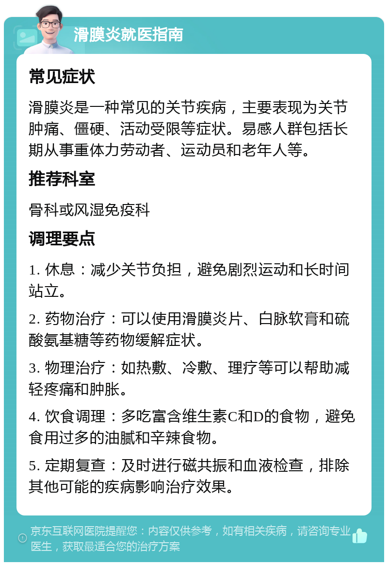 滑膜炎就医指南 常见症状 滑膜炎是一种常见的关节疾病，主要表现为关节肿痛、僵硬、活动受限等症状。易感人群包括长期从事重体力劳动者、运动员和老年人等。 推荐科室 骨科或风湿免疫科 调理要点 1. 休息：减少关节负担，避免剧烈运动和长时间站立。 2. 药物治疗：可以使用滑膜炎片、白脉软膏和硫酸氨基糖等药物缓解症状。 3. 物理治疗：如热敷、冷敷、理疗等可以帮助减轻疼痛和肿胀。 4. 饮食调理：多吃富含维生素C和D的食物，避免食用过多的油腻和辛辣食物。 5. 定期复查：及时进行磁共振和血液检查，排除其他可能的疾病影响治疗效果。