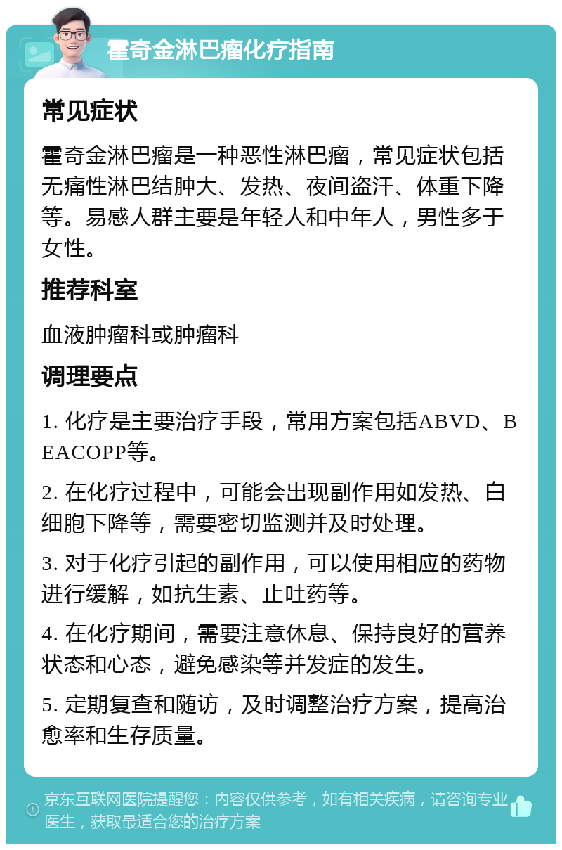 霍奇金淋巴瘤化疗指南 常见症状 霍奇金淋巴瘤是一种恶性淋巴瘤，常见症状包括无痛性淋巴结肿大、发热、夜间盗汗、体重下降等。易感人群主要是年轻人和中年人，男性多于女性。 推荐科室 血液肿瘤科或肿瘤科 调理要点 1. 化疗是主要治疗手段，常用方案包括ABVD、BEACOPP等。 2. 在化疗过程中，可能会出现副作用如发热、白细胞下降等，需要密切监测并及时处理。 3. 对于化疗引起的副作用，可以使用相应的药物进行缓解，如抗生素、止吐药等。 4. 在化疗期间，需要注意休息、保持良好的营养状态和心态，避免感染等并发症的发生。 5. 定期复查和随访，及时调整治疗方案，提高治愈率和生存质量。