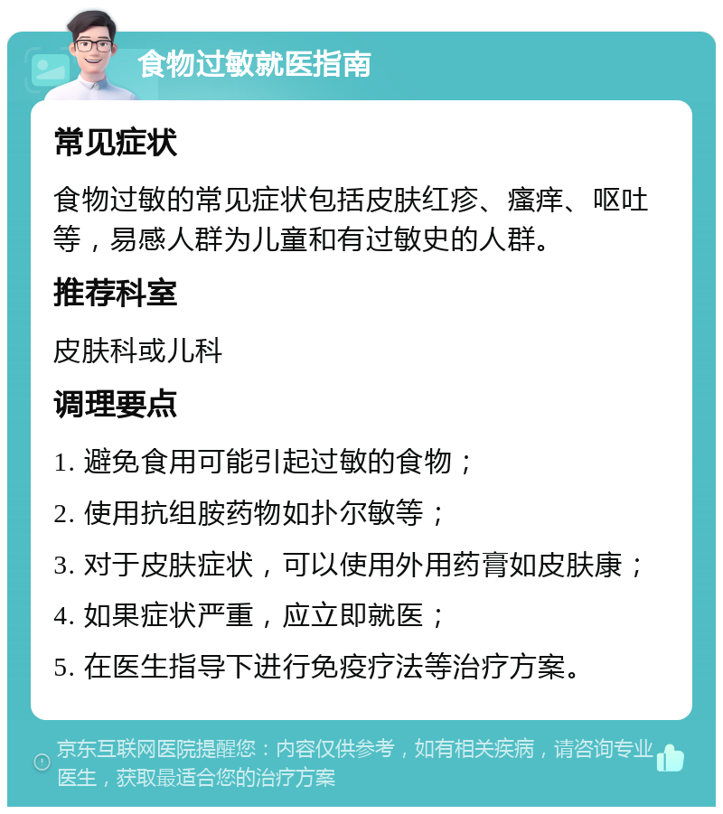 食物过敏就医指南 常见症状 食物过敏的常见症状包括皮肤红疹、瘙痒、呕吐等，易感人群为儿童和有过敏史的人群。 推荐科室 皮肤科或儿科 调理要点 1. 避免食用可能引起过敏的食物； 2. 使用抗组胺药物如扑尔敏等； 3. 对于皮肤症状，可以使用外用药膏如皮肤康； 4. 如果症状严重，应立即就医； 5. 在医生指导下进行免疫疗法等治疗方案。