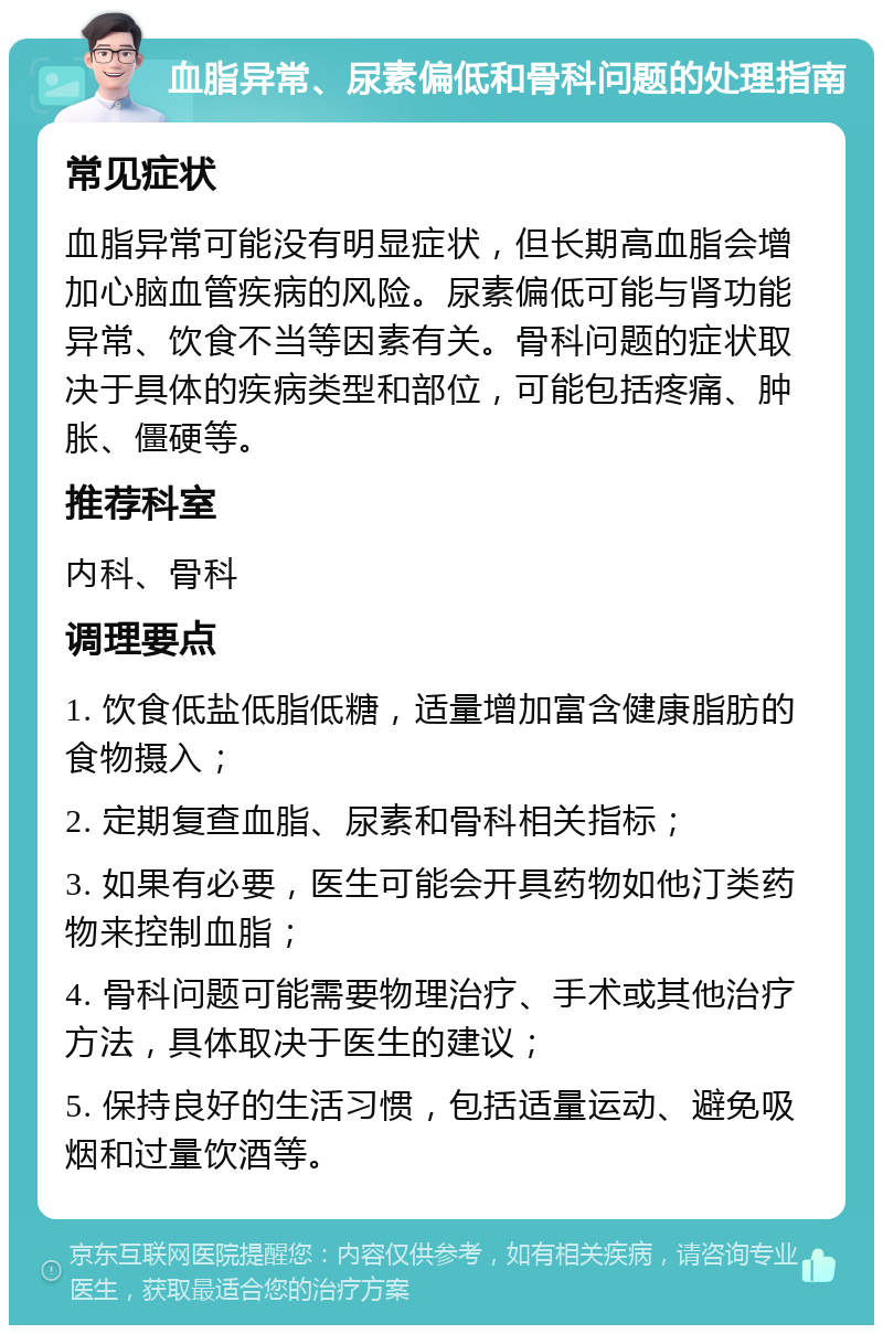 血脂异常、尿素偏低和骨科问题的处理指南 常见症状 血脂异常可能没有明显症状，但长期高血脂会增加心脑血管疾病的风险。尿素偏低可能与肾功能异常、饮食不当等因素有关。骨科问题的症状取决于具体的疾病类型和部位，可能包括疼痛、肿胀、僵硬等。 推荐科室 内科、骨科 调理要点 1. 饮食低盐低脂低糖，适量增加富含健康脂肪的食物摄入； 2. 定期复查血脂、尿素和骨科相关指标； 3. 如果有必要，医生可能会开具药物如他汀类药物来控制血脂； 4. 骨科问题可能需要物理治疗、手术或其他治疗方法，具体取决于医生的建议； 5. 保持良好的生活习惯，包括适量运动、避免吸烟和过量饮酒等。