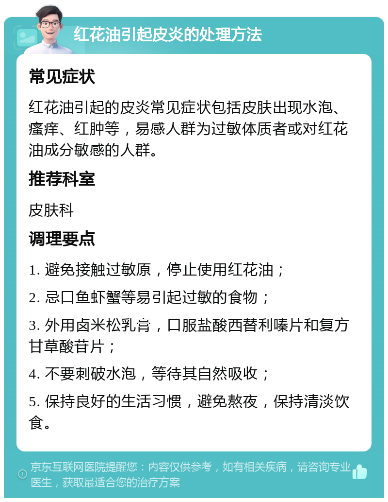 红花油引起皮炎的处理方法 常见症状 红花油引起的皮炎常见症状包括皮肤出现水泡、瘙痒、红肿等，易感人群为过敏体质者或对红花油成分敏感的人群。 推荐科室 皮肤科 调理要点 1. 避免接触过敏原，停止使用红花油； 2. 忌口鱼虾蟹等易引起过敏的食物； 3. 外用卤米松乳膏，口服盐酸西替利嗪片和复方甘草酸苷片； 4. 不要刺破水泡，等待其自然吸收； 5. 保持良好的生活习惯，避免熬夜，保持清淡饮食。