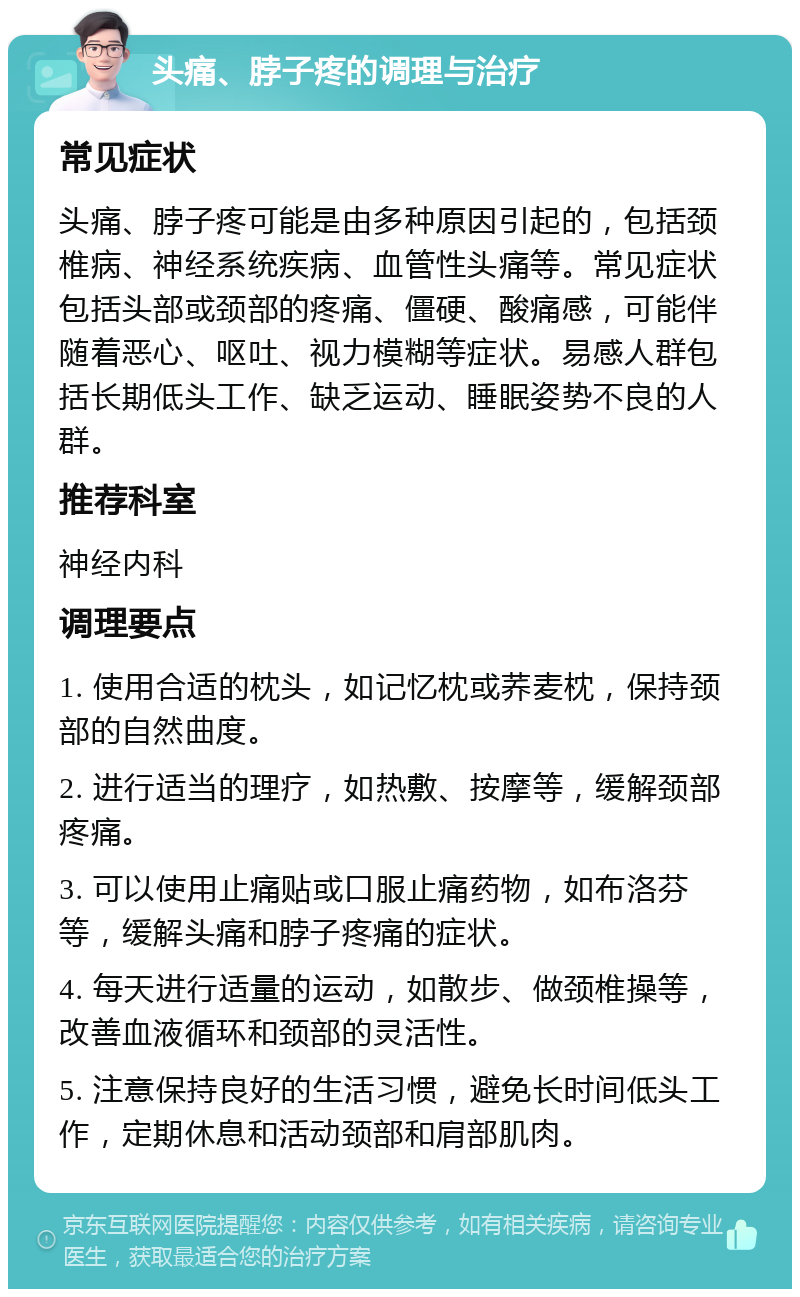 头痛、脖子疼的调理与治疗 常见症状 头痛、脖子疼可能是由多种原因引起的，包括颈椎病、神经系统疾病、血管性头痛等。常见症状包括头部或颈部的疼痛、僵硬、酸痛感，可能伴随着恶心、呕吐、视力模糊等症状。易感人群包括长期低头工作、缺乏运动、睡眠姿势不良的人群。 推荐科室 神经内科 调理要点 1. 使用合适的枕头，如记忆枕或荞麦枕，保持颈部的自然曲度。 2. 进行适当的理疗，如热敷、按摩等，缓解颈部疼痛。 3. 可以使用止痛贴或口服止痛药物，如布洛芬等，缓解头痛和脖子疼痛的症状。 4. 每天进行适量的运动，如散步、做颈椎操等，改善血液循环和颈部的灵活性。 5. 注意保持良好的生活习惯，避免长时间低头工作，定期休息和活动颈部和肩部肌肉。