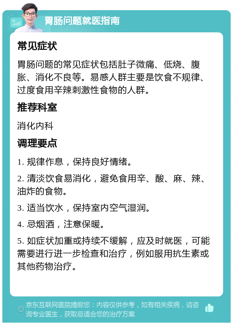 胃肠问题就医指南 常见症状 胃肠问题的常见症状包括肚子微痛、低烧、腹胀、消化不良等。易感人群主要是饮食不规律、过度食用辛辣刺激性食物的人群。 推荐科室 消化内科 调理要点 1. 规律作息，保持良好情绪。 2. 清淡饮食易消化，避免食用辛、酸、麻、辣、油炸的食物。 3. 适当饮水，保持室内空气湿润。 4. 忌烟酒，注意保暖。 5. 如症状加重或持续不缓解，应及时就医，可能需要进行进一步检查和治疗，例如服用抗生素或其他药物治疗。