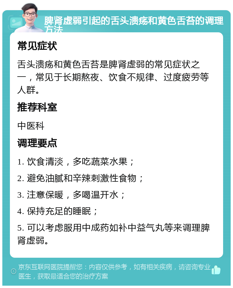 脾肾虚弱引起的舌头溃疡和黄色舌苔的调理方法 常见症状 舌头溃疡和黄色舌苔是脾肾虚弱的常见症状之一，常见于长期熬夜、饮食不规律、过度疲劳等人群。 推荐科室 中医科 调理要点 1. 饮食清淡，多吃蔬菜水果； 2. 避免油腻和辛辣刺激性食物； 3. 注意保暖，多喝温开水； 4. 保持充足的睡眠； 5. 可以考虑服用中成药如补中益气丸等来调理脾肾虚弱。