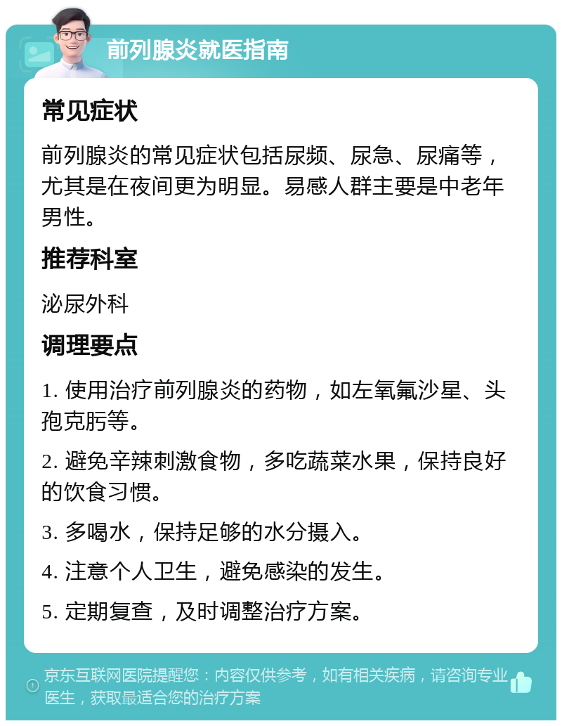 前列腺炎就医指南 常见症状 前列腺炎的常见症状包括尿频、尿急、尿痛等，尤其是在夜间更为明显。易感人群主要是中老年男性。 推荐科室 泌尿外科 调理要点 1. 使用治疗前列腺炎的药物，如左氧氟沙星、头孢克肟等。 2. 避免辛辣刺激食物，多吃蔬菜水果，保持良好的饮食习惯。 3. 多喝水，保持足够的水分摄入。 4. 注意个人卫生，避免感染的发生。 5. 定期复查，及时调整治疗方案。