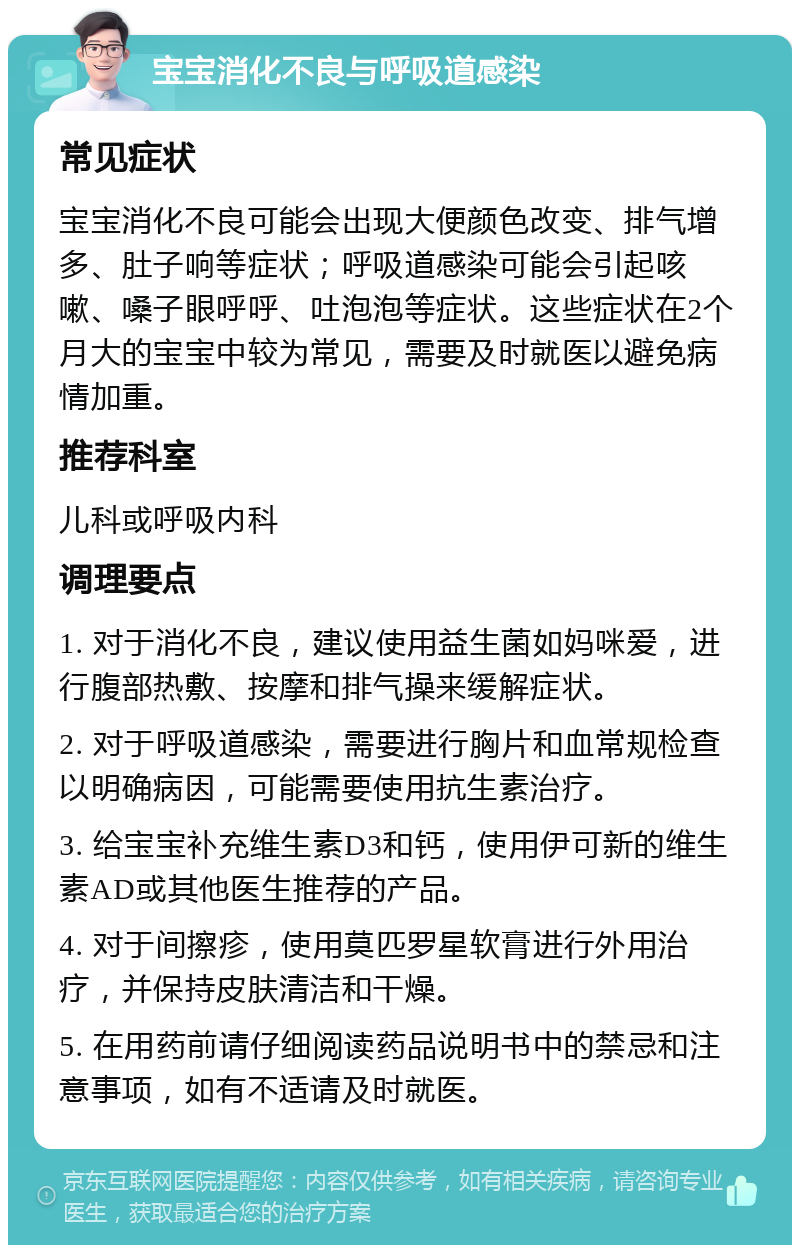 宝宝消化不良与呼吸道感染 常见症状 宝宝消化不良可能会出现大便颜色改变、排气增多、肚子响等症状；呼吸道感染可能会引起咳嗽、嗓子眼呼呼、吐泡泡等症状。这些症状在2个月大的宝宝中较为常见，需要及时就医以避免病情加重。 推荐科室 儿科或呼吸内科 调理要点 1. 对于消化不良，建议使用益生菌如妈咪爱，进行腹部热敷、按摩和排气操来缓解症状。 2. 对于呼吸道感染，需要进行胸片和血常规检查以明确病因，可能需要使用抗生素治疗。 3. 给宝宝补充维生素D3和钙，使用伊可新的维生素AD或其他医生推荐的产品。 4. 对于间擦疹，使用莫匹罗星软膏进行外用治疗，并保持皮肤清洁和干燥。 5. 在用药前请仔细阅读药品说明书中的禁忌和注意事项，如有不适请及时就医。