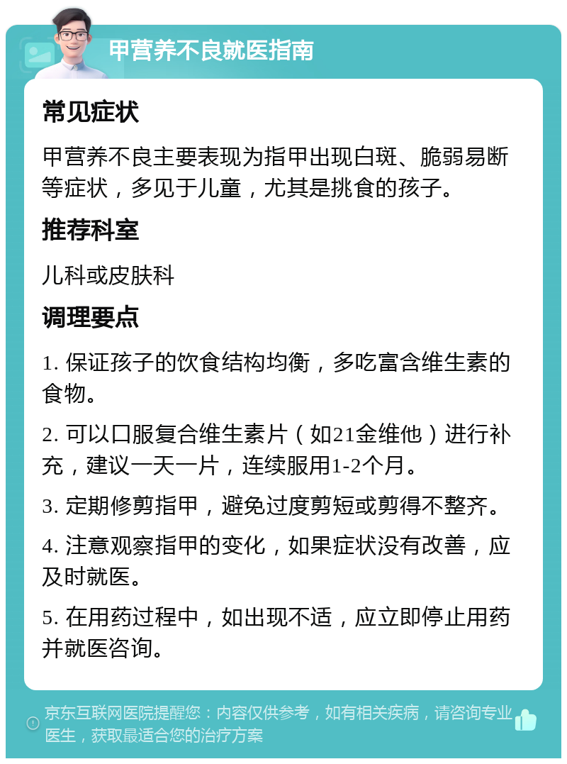 甲营养不良就医指南 常见症状 甲营养不良主要表现为指甲出现白斑、脆弱易断等症状，多见于儿童，尤其是挑食的孩子。 推荐科室 儿科或皮肤科 调理要点 1. 保证孩子的饮食结构均衡，多吃富含维生素的食物。 2. 可以口服复合维生素片（如21金维他）进行补充，建议一天一片，连续服用1-2个月。 3. 定期修剪指甲，避免过度剪短或剪得不整齐。 4. 注意观察指甲的变化，如果症状没有改善，应及时就医。 5. 在用药过程中，如出现不适，应立即停止用药并就医咨询。