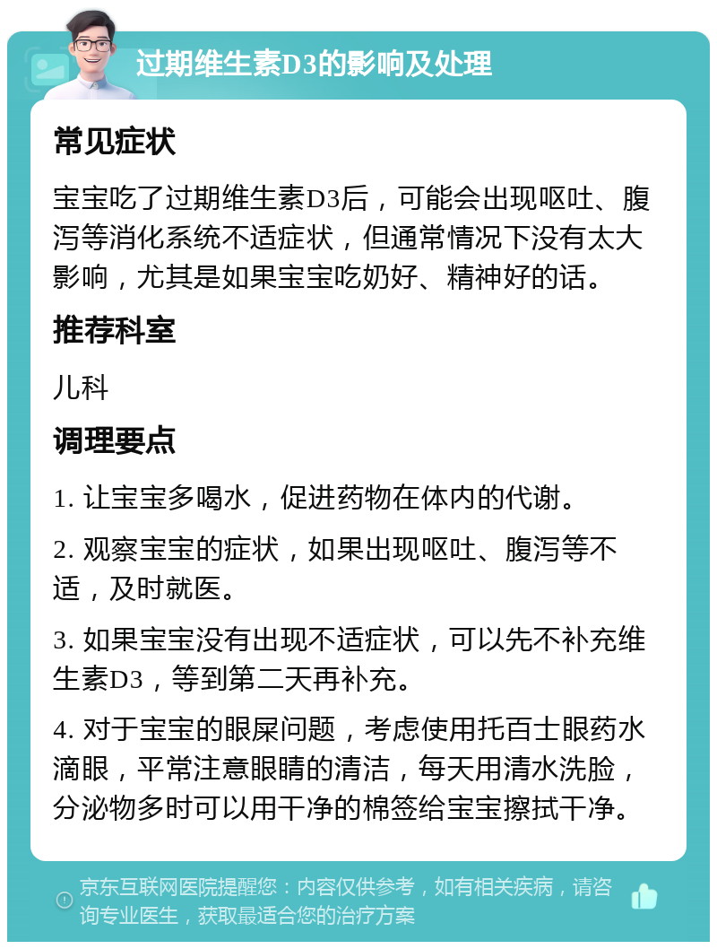 过期维生素D3的影响及处理 常见症状 宝宝吃了过期维生素D3后，可能会出现呕吐、腹泻等消化系统不适症状，但通常情况下没有太大影响，尤其是如果宝宝吃奶好、精神好的话。 推荐科室 儿科 调理要点 1. 让宝宝多喝水，促进药物在体内的代谢。 2. 观察宝宝的症状，如果出现呕吐、腹泻等不适，及时就医。 3. 如果宝宝没有出现不适症状，可以先不补充维生素D3，等到第二天再补充。 4. 对于宝宝的眼屎问题，考虑使用托百士眼药水滴眼，平常注意眼睛的清洁，每天用清水洗脸，分泌物多时可以用干净的棉签给宝宝擦拭干净。