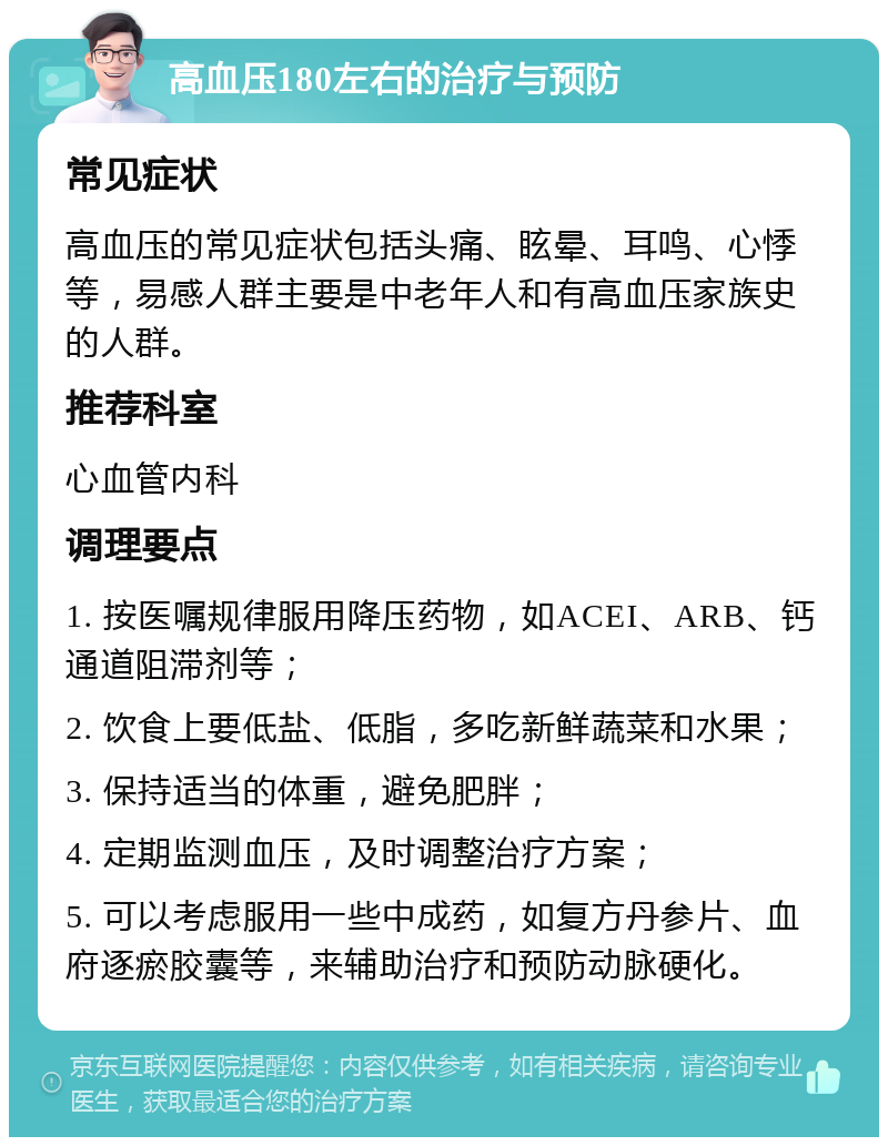 高血压180左右的治疗与预防 常见症状 高血压的常见症状包括头痛、眩晕、耳鸣、心悸等，易感人群主要是中老年人和有高血压家族史的人群。 推荐科室 心血管内科 调理要点 1. 按医嘱规律服用降压药物，如ACEI、ARB、钙通道阻滞剂等； 2. 饮食上要低盐、低脂，多吃新鲜蔬菜和水果； 3. 保持适当的体重，避免肥胖； 4. 定期监测血压，及时调整治疗方案； 5. 可以考虑服用一些中成药，如复方丹参片、血府逐瘀胶囊等，来辅助治疗和预防动脉硬化。