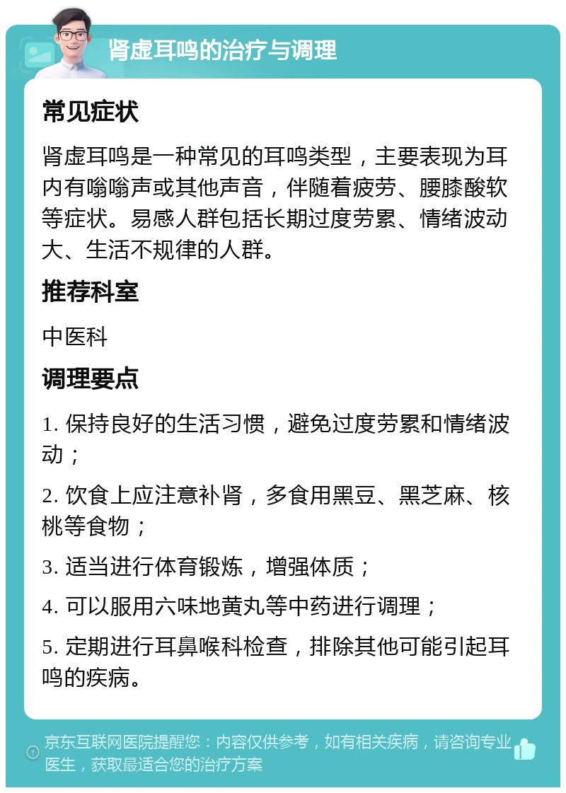 肾虚耳鸣的治疗与调理 常见症状 肾虚耳鸣是一种常见的耳鸣类型，主要表现为耳内有嗡嗡声或其他声音，伴随着疲劳、腰膝酸软等症状。易感人群包括长期过度劳累、情绪波动大、生活不规律的人群。 推荐科室 中医科 调理要点 1. 保持良好的生活习惯，避免过度劳累和情绪波动； 2. 饮食上应注意补肾，多食用黑豆、黑芝麻、核桃等食物； 3. 适当进行体育锻炼，增强体质； 4. 可以服用六味地黄丸等中药进行调理； 5. 定期进行耳鼻喉科检查，排除其他可能引起耳鸣的疾病。