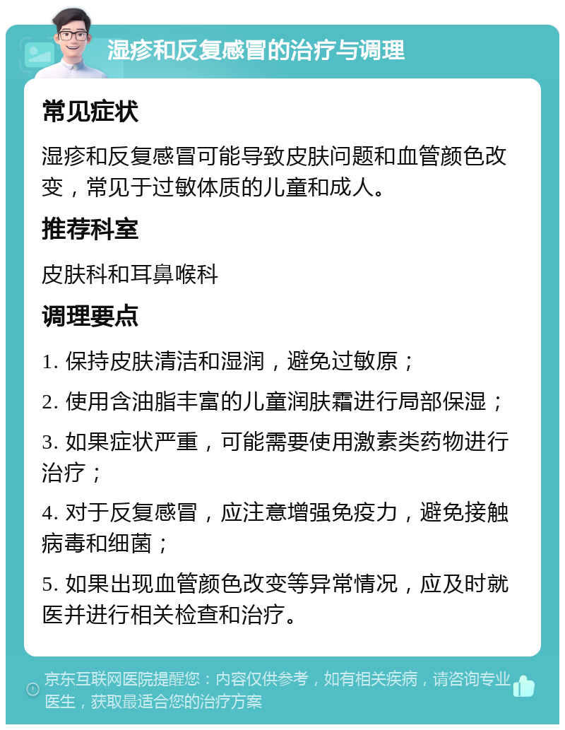 湿疹和反复感冒的治疗与调理 常见症状 湿疹和反复感冒可能导致皮肤问题和血管颜色改变，常见于过敏体质的儿童和成人。 推荐科室 皮肤科和耳鼻喉科 调理要点 1. 保持皮肤清洁和湿润，避免过敏原； 2. 使用含油脂丰富的儿童润肤霜进行局部保湿； 3. 如果症状严重，可能需要使用激素类药物进行治疗； 4. 对于反复感冒，应注意增强免疫力，避免接触病毒和细菌； 5. 如果出现血管颜色改变等异常情况，应及时就医并进行相关检查和治疗。