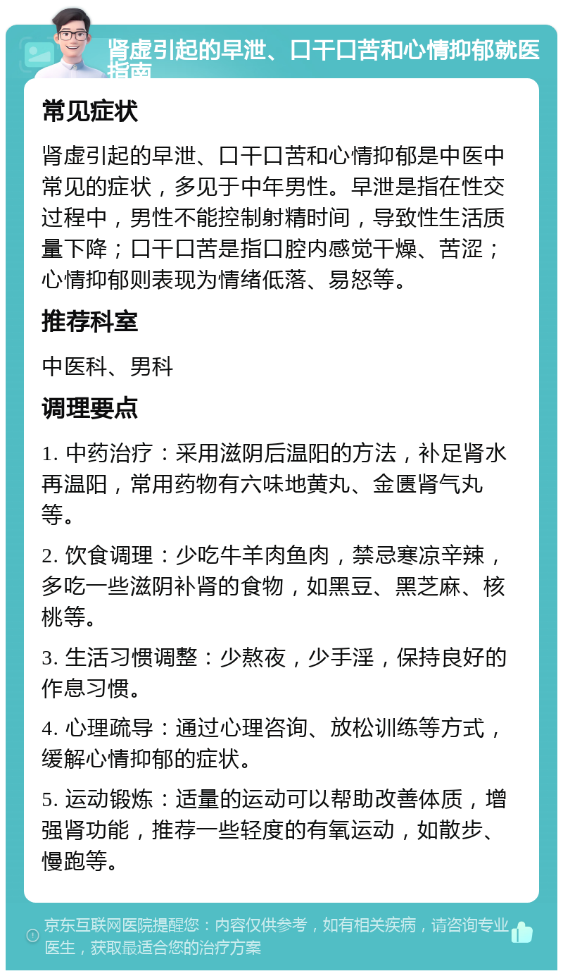 肾虚引起的早泄、口干口苦和心情抑郁就医指南 常见症状 肾虚引起的早泄、口干口苦和心情抑郁是中医中常见的症状，多见于中年男性。早泄是指在性交过程中，男性不能控制射精时间，导致性生活质量下降；口干口苦是指口腔内感觉干燥、苦涩；心情抑郁则表现为情绪低落、易怒等。 推荐科室 中医科、男科 调理要点 1. 中药治疗：采用滋阴后温阳的方法，补足肾水再温阳，常用药物有六味地黄丸、金匮肾气丸等。 2. 饮食调理：少吃牛羊肉鱼肉，禁忌寒凉辛辣，多吃一些滋阴补肾的食物，如黑豆、黑芝麻、核桃等。 3. 生活习惯调整：少熬夜，少手淫，保持良好的作息习惯。 4. 心理疏导：通过心理咨询、放松训练等方式，缓解心情抑郁的症状。 5. 运动锻炼：适量的运动可以帮助改善体质，增强肾功能，推荐一些轻度的有氧运动，如散步、慢跑等。