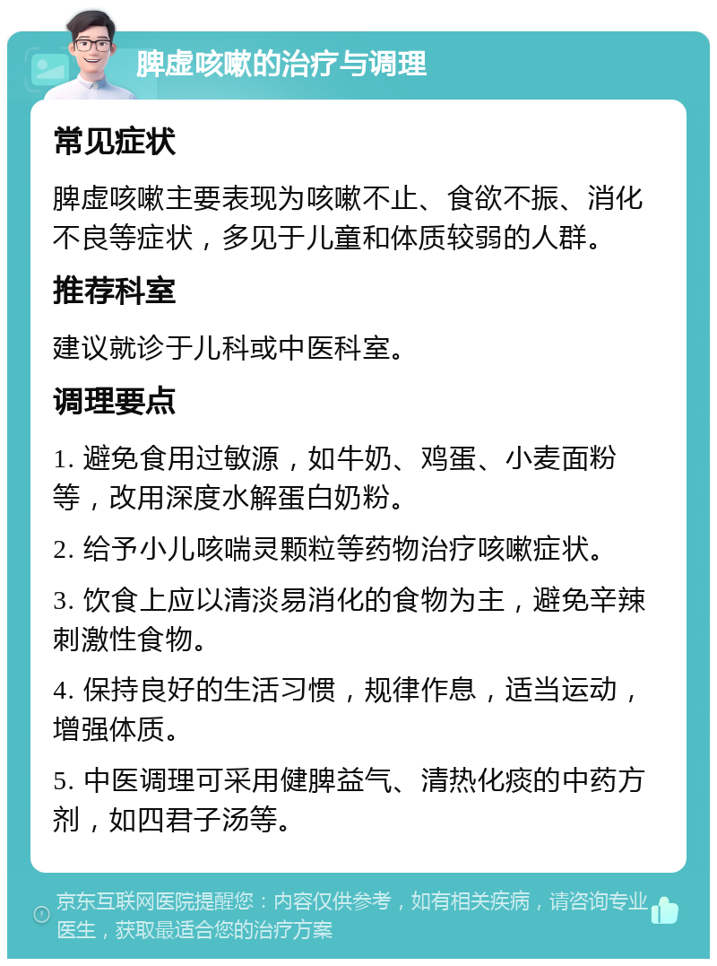 脾虚咳嗽的治疗与调理 常见症状 脾虚咳嗽主要表现为咳嗽不止、食欲不振、消化不良等症状，多见于儿童和体质较弱的人群。 推荐科室 建议就诊于儿科或中医科室。 调理要点 1. 避免食用过敏源，如牛奶、鸡蛋、小麦面粉等，改用深度水解蛋白奶粉。 2. 给予小儿咳喘灵颗粒等药物治疗咳嗽症状。 3. 饮食上应以清淡易消化的食物为主，避免辛辣刺激性食物。 4. 保持良好的生活习惯，规律作息，适当运动，增强体质。 5. 中医调理可采用健脾益气、清热化痰的中药方剂，如四君子汤等。