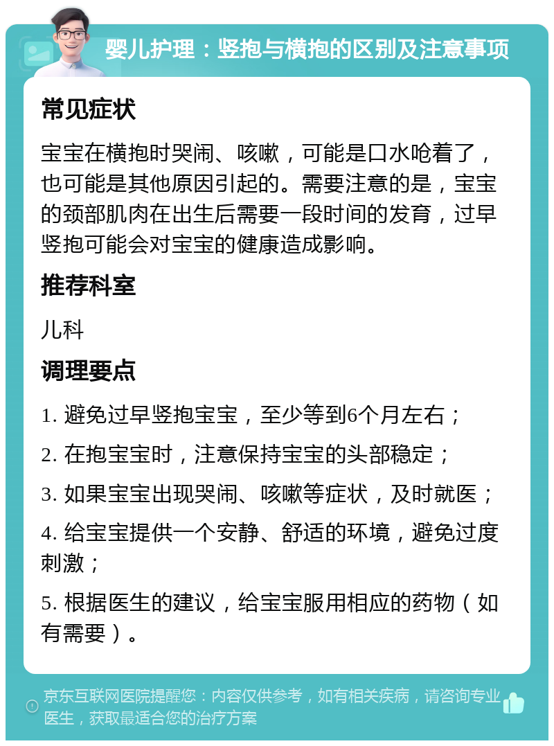 婴儿护理：竖抱与横抱的区别及注意事项 常见症状 宝宝在横抱时哭闹、咳嗽，可能是口水呛着了，也可能是其他原因引起的。需要注意的是，宝宝的颈部肌肉在出生后需要一段时间的发育，过早竖抱可能会对宝宝的健康造成影响。 推荐科室 儿科 调理要点 1. 避免过早竖抱宝宝，至少等到6个月左右； 2. 在抱宝宝时，注意保持宝宝的头部稳定； 3. 如果宝宝出现哭闹、咳嗽等症状，及时就医； 4. 给宝宝提供一个安静、舒适的环境，避免过度刺激； 5. 根据医生的建议，给宝宝服用相应的药物（如有需要）。