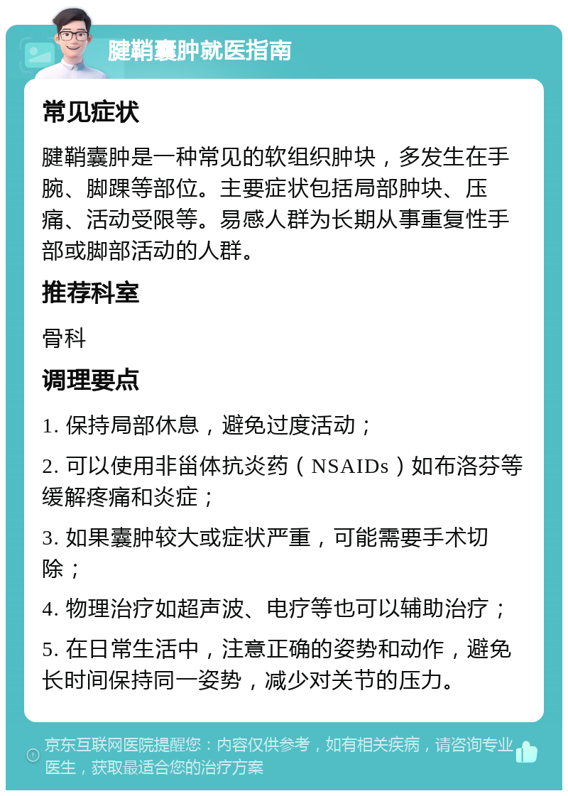 腱鞘囊肿就医指南 常见症状 腱鞘囊肿是一种常见的软组织肿块，多发生在手腕、脚踝等部位。主要症状包括局部肿块、压痛、活动受限等。易感人群为长期从事重复性手部或脚部活动的人群。 推荐科室 骨科 调理要点 1. 保持局部休息，避免过度活动； 2. 可以使用非甾体抗炎药（NSAIDs）如布洛芬等缓解疼痛和炎症； 3. 如果囊肿较大或症状严重，可能需要手术切除； 4. 物理治疗如超声波、电疗等也可以辅助治疗； 5. 在日常生活中，注意正确的姿势和动作，避免长时间保持同一姿势，减少对关节的压力。