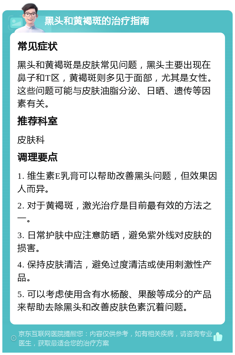 黑头和黄褐斑的治疗指南 常见症状 黑头和黄褐斑是皮肤常见问题，黑头主要出现在鼻子和T区，黄褐斑则多见于面部，尤其是女性。这些问题可能与皮肤油脂分泌、日晒、遗传等因素有关。 推荐科室 皮肤科 调理要点 1. 维生素E乳膏可以帮助改善黑头问题，但效果因人而异。 2. 对于黄褐斑，激光治疗是目前最有效的方法之一。 3. 日常护肤中应注意防晒，避免紫外线对皮肤的损害。 4. 保持皮肤清洁，避免过度清洁或使用刺激性产品。 5. 可以考虑使用含有水杨酸、果酸等成分的产品来帮助去除黑头和改善皮肤色素沉着问题。