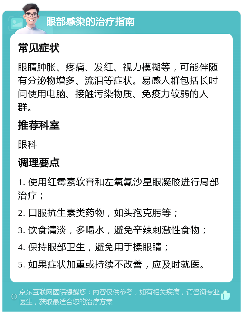 眼部感染的治疗指南 常见症状 眼睛肿胀、疼痛、发红、视力模糊等，可能伴随有分泌物增多、流泪等症状。易感人群包括长时间使用电脑、接触污染物质、免疫力较弱的人群。 推荐科室 眼科 调理要点 1. 使用红霉素软膏和左氧氟沙星眼凝胶进行局部治疗； 2. 口服抗生素类药物，如头孢克肟等； 3. 饮食清淡，多喝水，避免辛辣刺激性食物； 4. 保持眼部卫生，避免用手揉眼睛； 5. 如果症状加重或持续不改善，应及时就医。