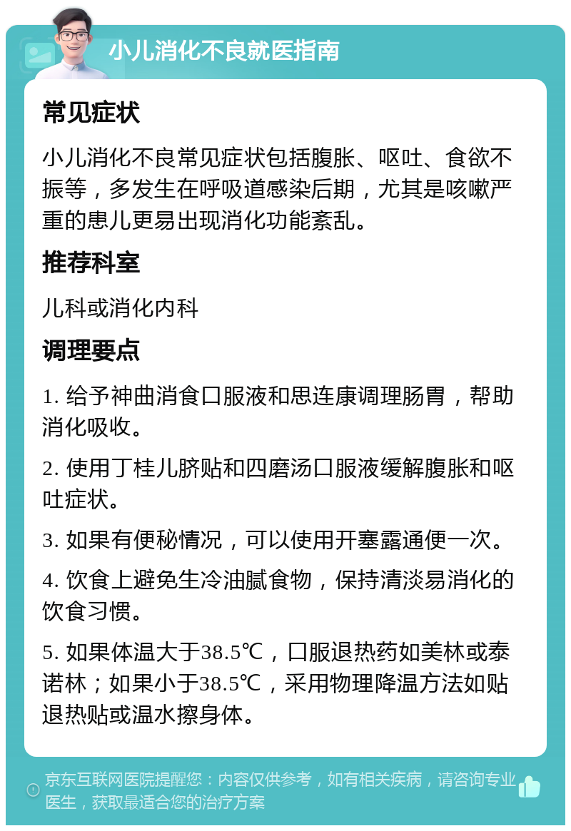 小儿消化不良就医指南 常见症状 小儿消化不良常见症状包括腹胀、呕吐、食欲不振等，多发生在呼吸道感染后期，尤其是咳嗽严重的患儿更易出现消化功能紊乱。 推荐科室 儿科或消化内科 调理要点 1. 给予神曲消食口服液和思连康调理肠胃，帮助消化吸收。 2. 使用丁桂儿脐贴和四磨汤口服液缓解腹胀和呕吐症状。 3. 如果有便秘情况，可以使用开塞露通便一次。 4. 饮食上避免生冷油腻食物，保持清淡易消化的饮食习惯。 5. 如果体温大于38.5℃，口服退热药如美林或泰诺林；如果小于38.5℃，采用物理降温方法如贴退热贴或温水擦身体。