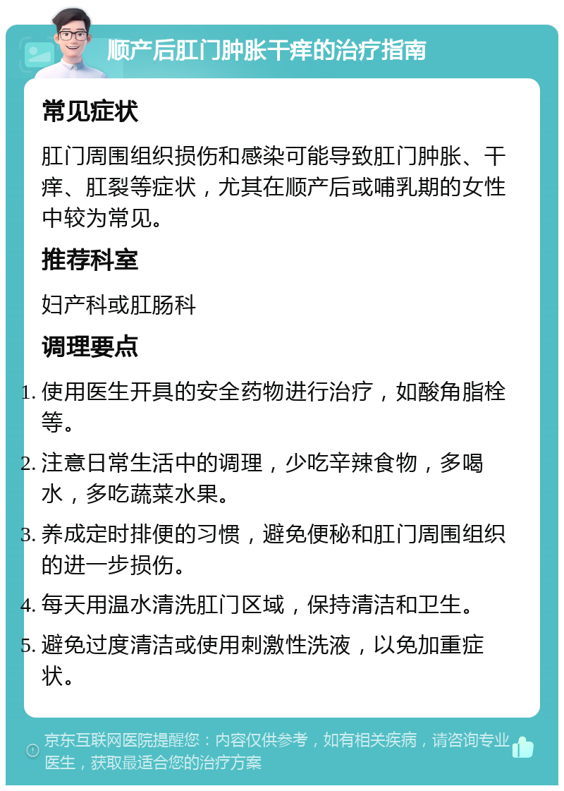 顺产后肛门肿胀干痒的治疗指南 常见症状 肛门周围组织损伤和感染可能导致肛门肿胀、干痒、肛裂等症状，尤其在顺产后或哺乳期的女性中较为常见。 推荐科室 妇产科或肛肠科 调理要点 使用医生开具的安全药物进行治疗，如酸角脂栓等。 注意日常生活中的调理，少吃辛辣食物，多喝水，多吃蔬菜水果。 养成定时排便的习惯，避免便秘和肛门周围组织的进一步损伤。 每天用温水清洗肛门区域，保持清洁和卫生。 避免过度清洁或使用刺激性洗液，以免加重症状。