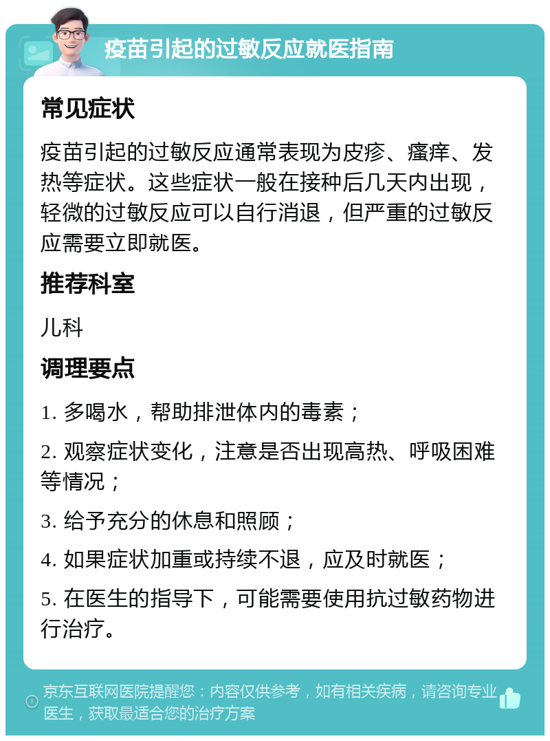 疫苗引起的过敏反应就医指南 常见症状 疫苗引起的过敏反应通常表现为皮疹、瘙痒、发热等症状。这些症状一般在接种后几天内出现，轻微的过敏反应可以自行消退，但严重的过敏反应需要立即就医。 推荐科室 儿科 调理要点 1. 多喝水，帮助排泄体内的毒素； 2. 观察症状变化，注意是否出现高热、呼吸困难等情况； 3. 给予充分的休息和照顾； 4. 如果症状加重或持续不退，应及时就医； 5. 在医生的指导下，可能需要使用抗过敏药物进行治疗。