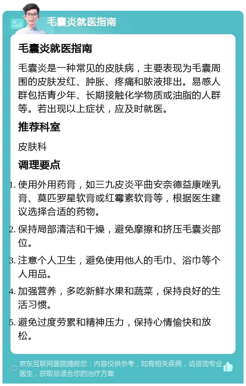 毛囊炎就医指南 毛囊炎就医指南 毛囊炎是一种常见的皮肤病，主要表现为毛囊周围的皮肤发红、肿胀、疼痛和脓液排出。易感人群包括青少年、长期接触化学物质或油脂的人群等。若出现以上症状，应及时就医。 推荐科室 皮肤科 调理要点 使用外用药膏，如三九皮炎平曲安奈德益康唑乳膏、莫匹罗星软膏或红霉素软膏等，根据医生建议选择合适的药物。 保持局部清洁和干燥，避免摩擦和挤压毛囊炎部位。 注意个人卫生，避免使用他人的毛巾、浴巾等个人用品。 加强营养，多吃新鲜水果和蔬菜，保持良好的生活习惯。 避免过度劳累和精神压力，保持心情愉快和放松。