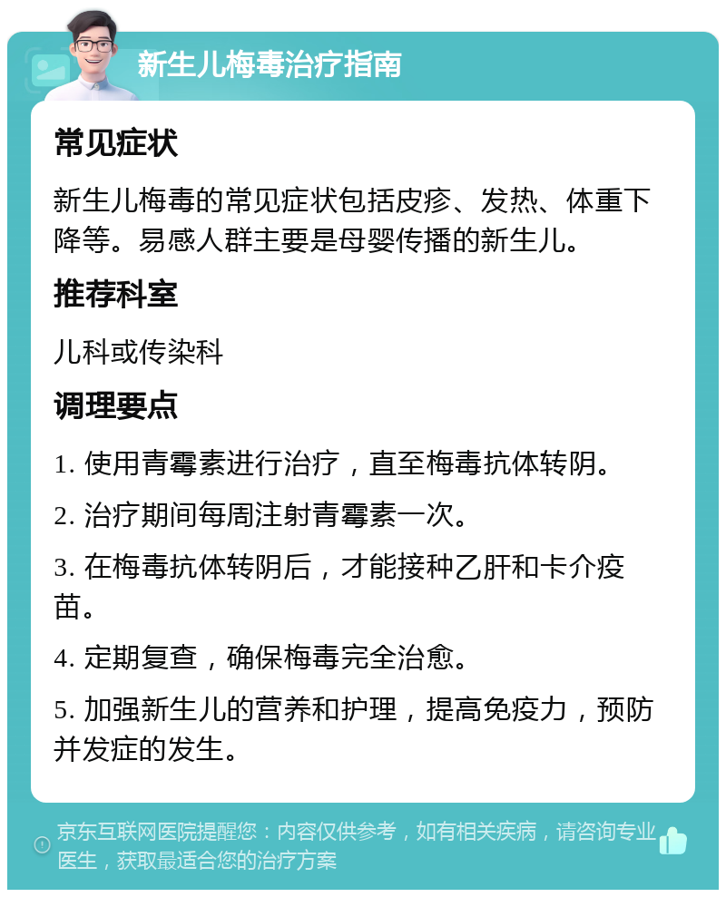 新生儿梅毒治疗指南 常见症状 新生儿梅毒的常见症状包括皮疹、发热、体重下降等。易感人群主要是母婴传播的新生儿。 推荐科室 儿科或传染科 调理要点 1. 使用青霉素进行治疗，直至梅毒抗体转阴。 2. 治疗期间每周注射青霉素一次。 3. 在梅毒抗体转阴后，才能接种乙肝和卡介疫苗。 4. 定期复查，确保梅毒完全治愈。 5. 加强新生儿的营养和护理，提高免疫力，预防并发症的发生。