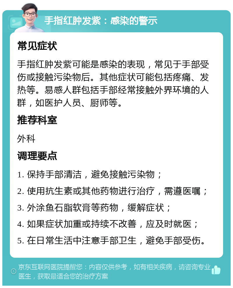 手指红肿发紫：感染的警示 常见症状 手指红肿发紫可能是感染的表现，常见于手部受伤或接触污染物后。其他症状可能包括疼痛、发热等。易感人群包括手部经常接触外界环境的人群，如医护人员、厨师等。 推荐科室 外科 调理要点 1. 保持手部清洁，避免接触污染物； 2. 使用抗生素或其他药物进行治疗，需遵医嘱； 3. 外涂鱼石脂软膏等药物，缓解症状； 4. 如果症状加重或持续不改善，应及时就医； 5. 在日常生活中注意手部卫生，避免手部受伤。