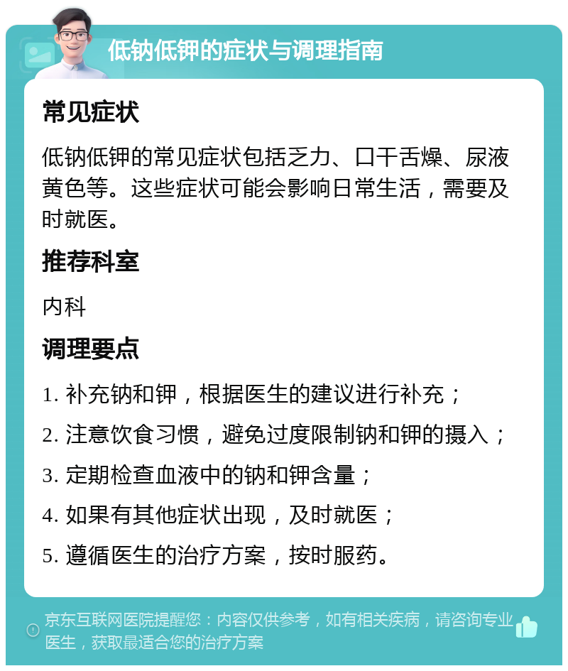 低钠低钾的症状与调理指南 常见症状 低钠低钾的常见症状包括乏力、口干舌燥、尿液黄色等。这些症状可能会影响日常生活，需要及时就医。 推荐科室 内科 调理要点 1. 补充钠和钾，根据医生的建议进行补充； 2. 注意饮食习惯，避免过度限制钠和钾的摄入； 3. 定期检查血液中的钠和钾含量； 4. 如果有其他症状出现，及时就医； 5. 遵循医生的治疗方案，按时服药。