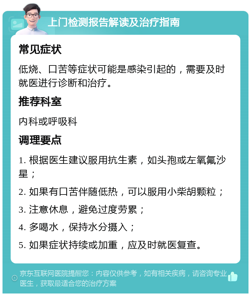 上门检测报告解读及治疗指南 常见症状 低烧、口苦等症状可能是感染引起的，需要及时就医进行诊断和治疗。 推荐科室 内科或呼吸科 调理要点 1. 根据医生建议服用抗生素，如头孢或左氧氟沙星； 2. 如果有口苦伴随低热，可以服用小柴胡颗粒； 3. 注意休息，避免过度劳累； 4. 多喝水，保持水分摄入； 5. 如果症状持续或加重，应及时就医复查。