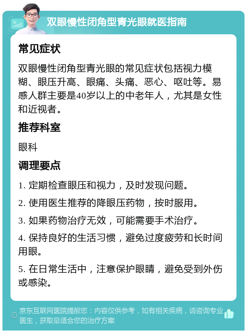 双眼慢性闭角型青光眼就医指南 常见症状 双眼慢性闭角型青光眼的常见症状包括视力模糊、眼压升高、眼痛、头痛、恶心、呕吐等。易感人群主要是40岁以上的中老年人，尤其是女性和近视者。 推荐科室 眼科 调理要点 1. 定期检查眼压和视力，及时发现问题。 2. 使用医生推荐的降眼压药物，按时服用。 3. 如果药物治疗无效，可能需要手术治疗。 4. 保持良好的生活习惯，避免过度疲劳和长时间用眼。 5. 在日常生活中，注意保护眼睛，避免受到外伤或感染。