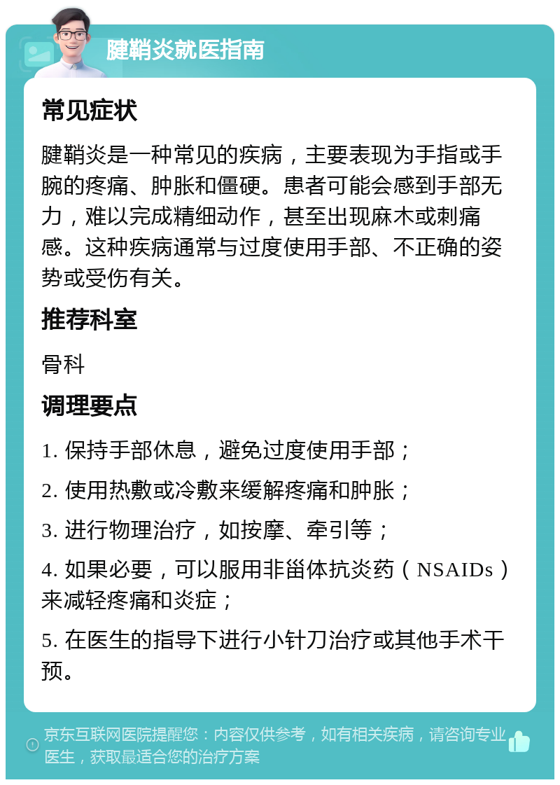 腱鞘炎就医指南 常见症状 腱鞘炎是一种常见的疾病，主要表现为手指或手腕的疼痛、肿胀和僵硬。患者可能会感到手部无力，难以完成精细动作，甚至出现麻木或刺痛感。这种疾病通常与过度使用手部、不正确的姿势或受伤有关。 推荐科室 骨科 调理要点 1. 保持手部休息，避免过度使用手部； 2. 使用热敷或冷敷来缓解疼痛和肿胀； 3. 进行物理治疗，如按摩、牵引等； 4. 如果必要，可以服用非甾体抗炎药（NSAIDs）来减轻疼痛和炎症； 5. 在医生的指导下进行小针刀治疗或其他手术干预。